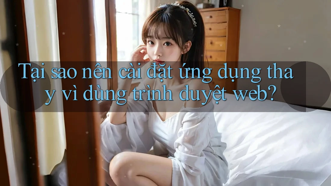 Tại sao nên cài đặt ứng dụng thay vì dùng trình duyệt web?