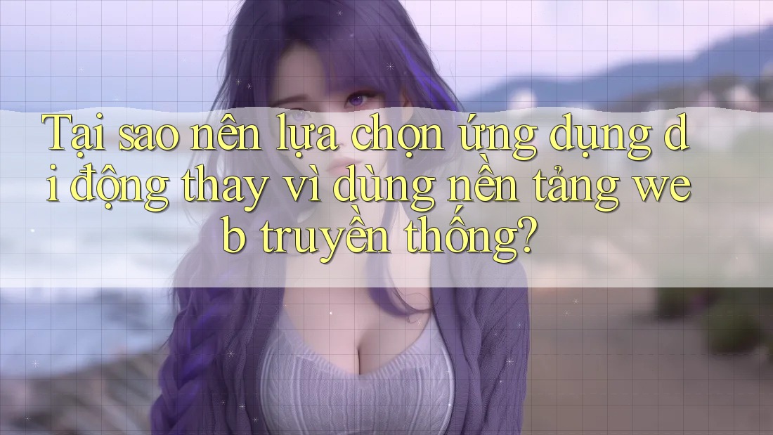 Tại sao nên lựa chọn ứng dụng di động thay vì dùng nền tảng web truyền thống?