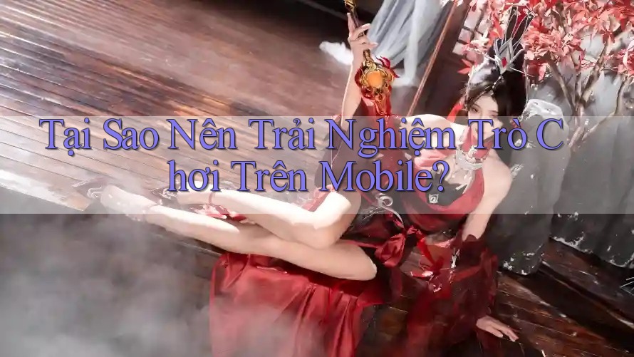Tại Sao Nên Trải Nghiệm Trò Chơi Trên Mobile?
