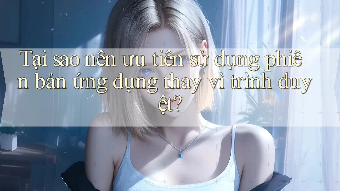 Tại sao nên ưu tiên sử dụng phiên bản ứng dụng thay vì trình duyệt? Tại sao nên ưu tiên sử dụng phiên bản ứng dụng thay vì trình duyệt?