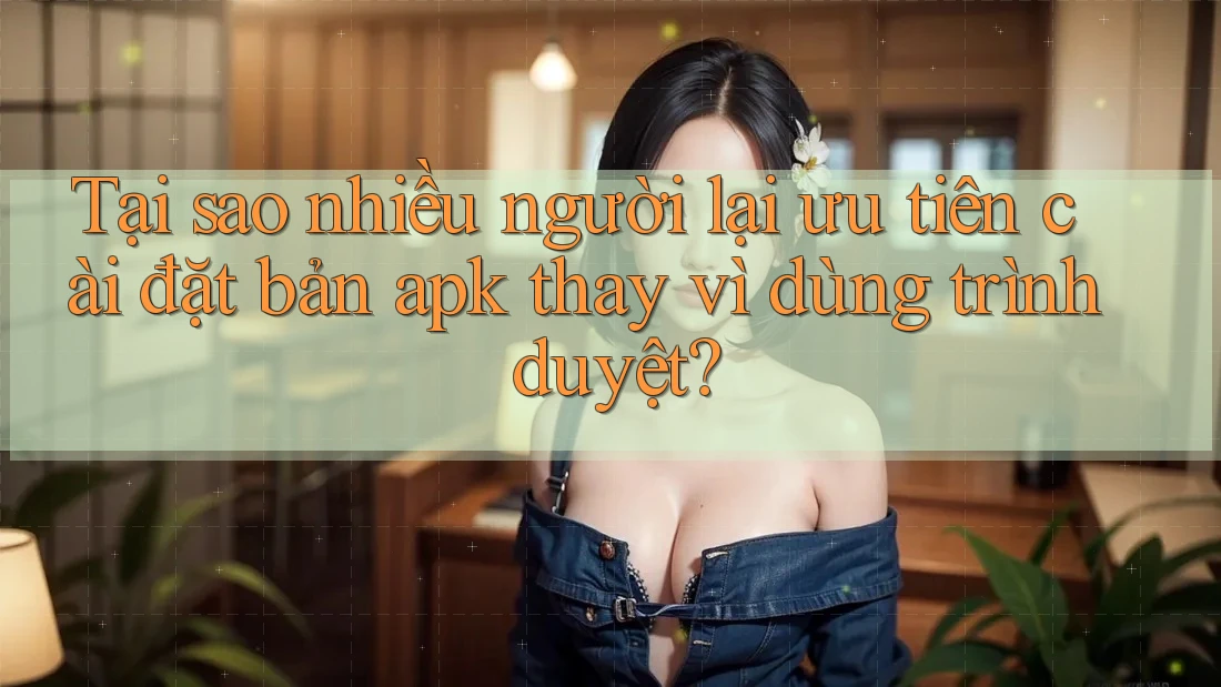 Tại sao nhiều người lại ưu tiên cài đặt bản apk thay vì dùng trình duyệt?
