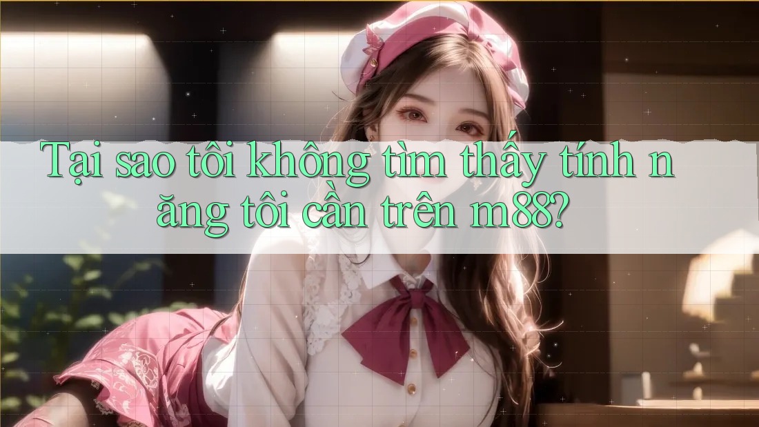 Tại sao tôi không tìm thấy tính năng tôi cần trên m88?