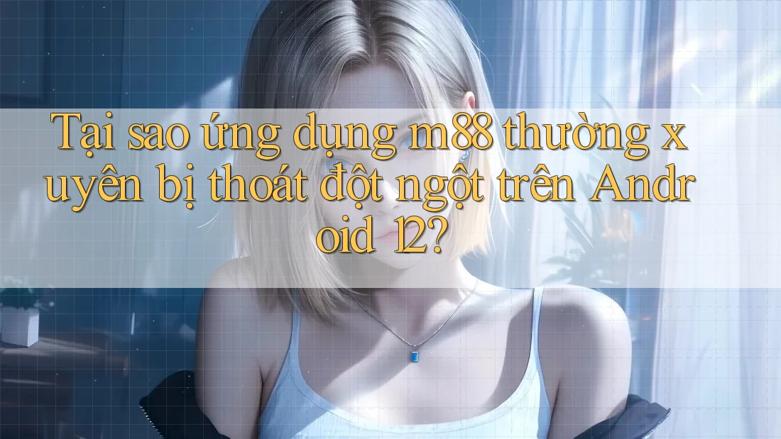 Tại sao ứng dụng m88 thường xuyên bị thoát đột ngột trên Android 12?