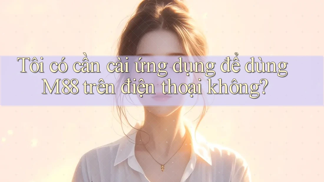 Tôi có cần cài ứng dụng để dùng M88 trên điện thoại không?