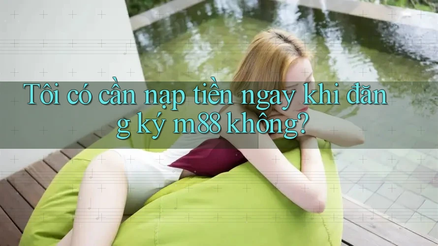 Tôi có cần nạp tiền ngay khi đăng ký m88 không?
