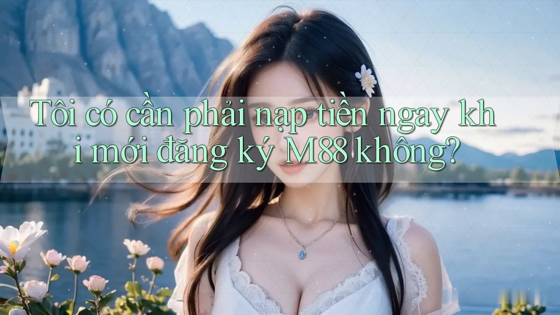 Tôi có cần phải nạp tiền ngay khi mới đăng ký M88 không?