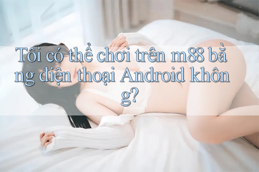 Tôi có thể chơi trên m88 bằng điện thoại Android không?
