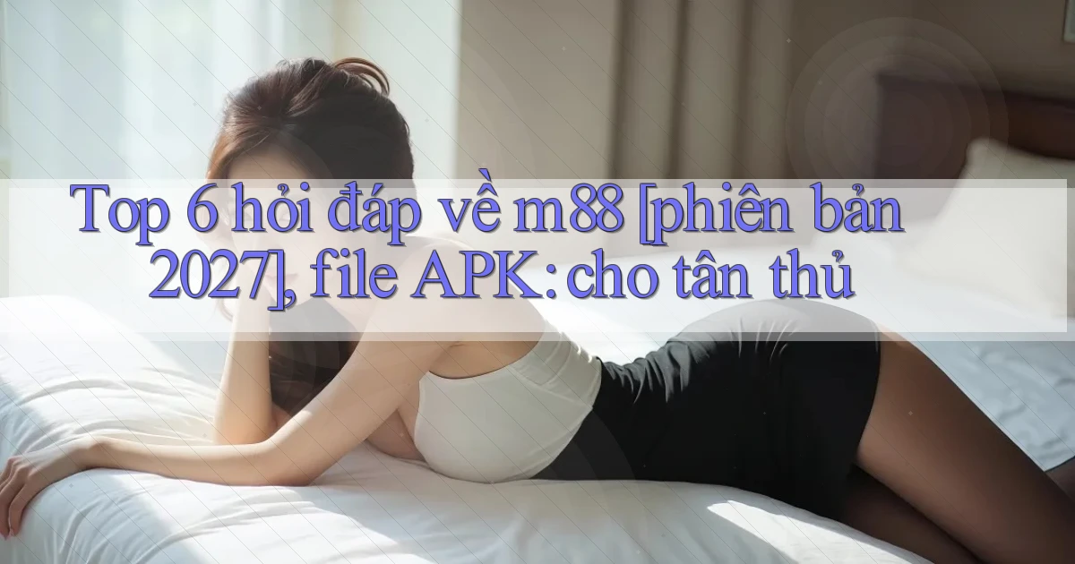 Top 6 hỏi đáp về m88 [phiên bản 2027], file APK cho tân thủ