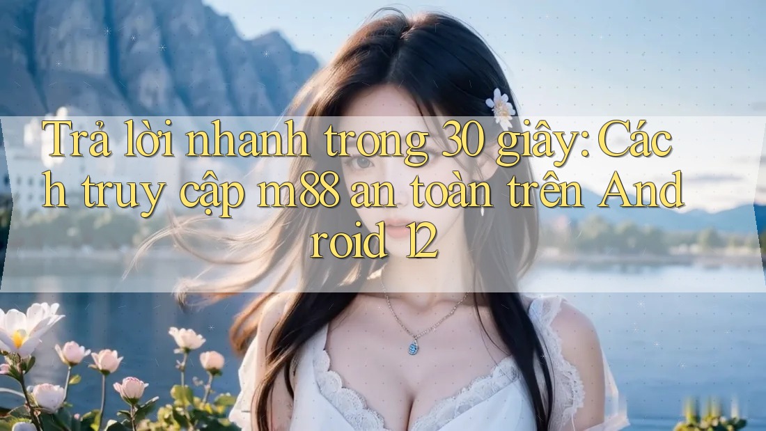 Trả lời nhanh trong 30 giây: Cách truy cập m88 an toàn trên Android 12