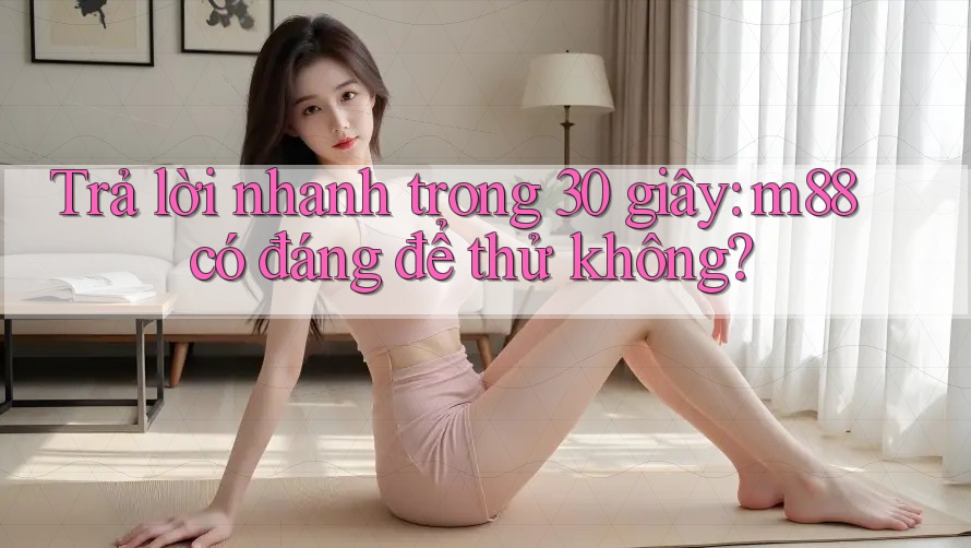 Trả lời nhanh trong 30 giây: m88 có đáng để thử không?