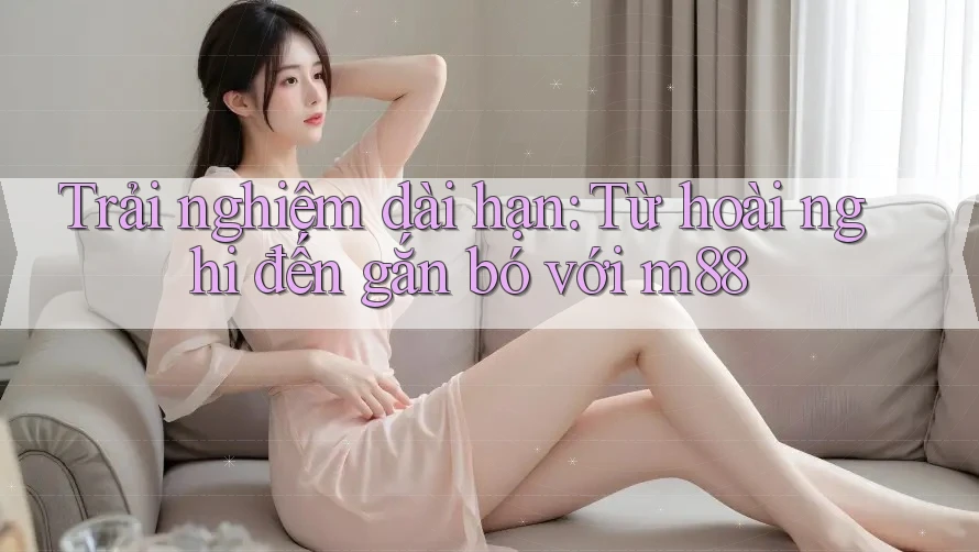 Trải nghiệm dài hạn: Từ hoài nghi đến gắn bó với m88