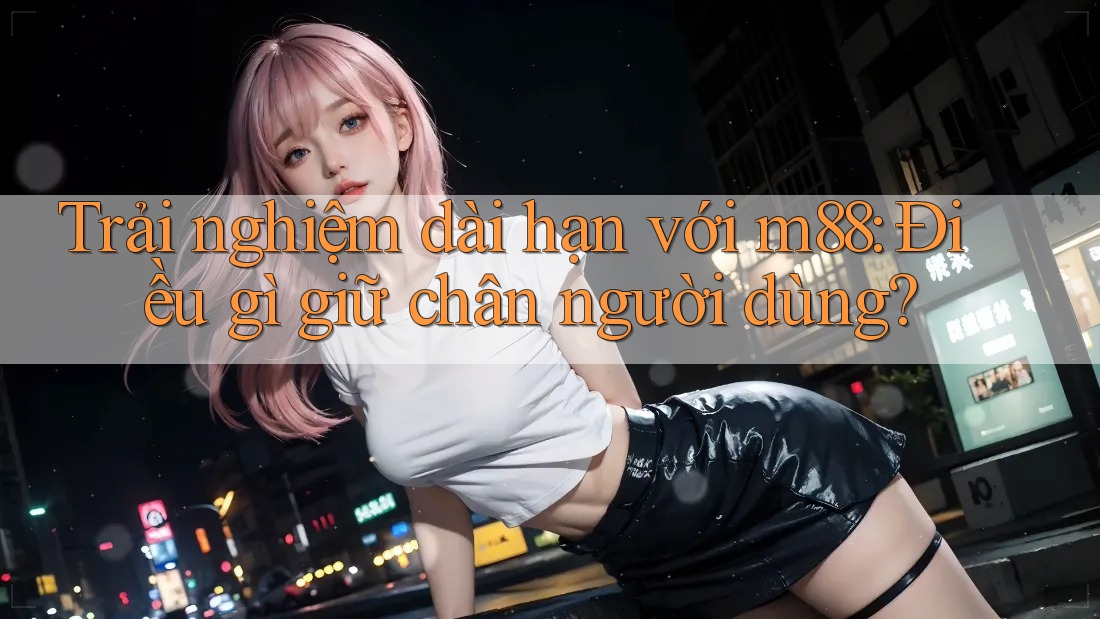 Trải nghiệm dài hạn với m88: Điều gì giữ chân người dùng?