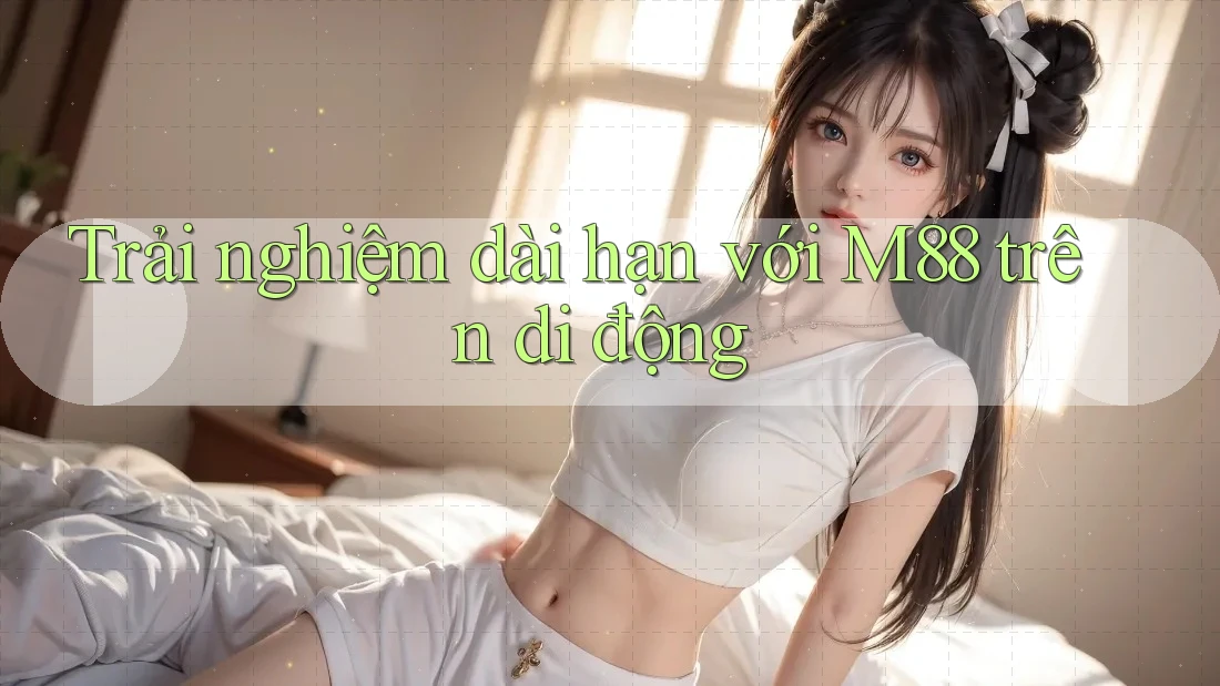 Trải nghiệm dài hạn với m88 trên di động