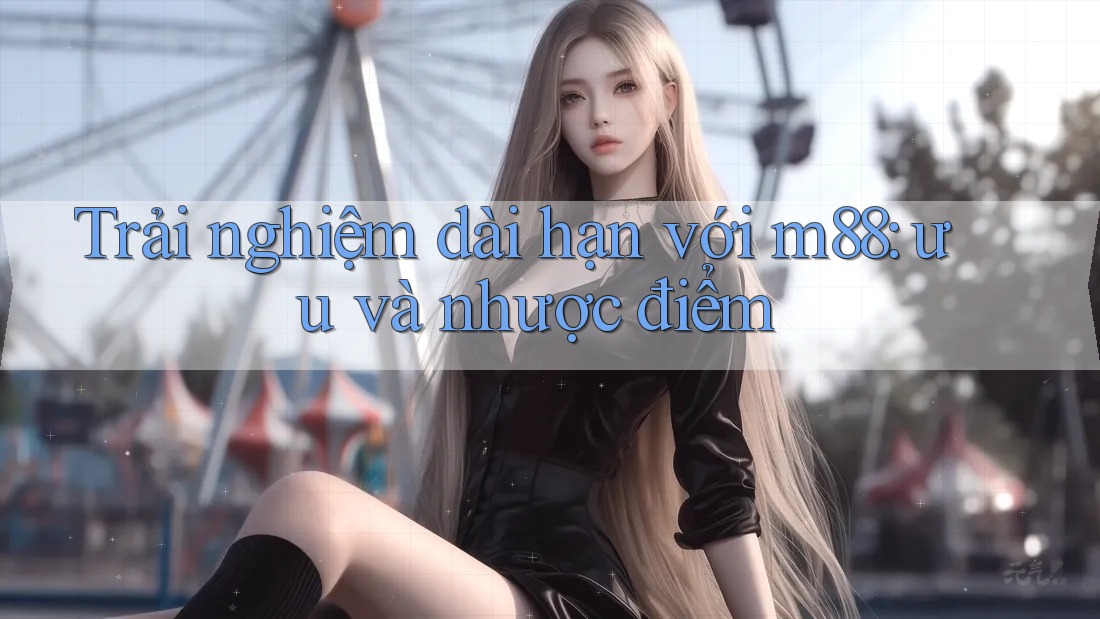 Trải nghiệm dài hạn với m88: ưu và nhược điểm