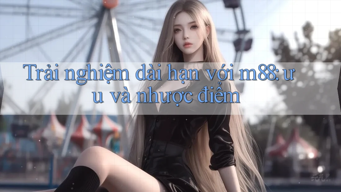 Trải nghiệm dài hạn với m88: ưu và nhược điểm