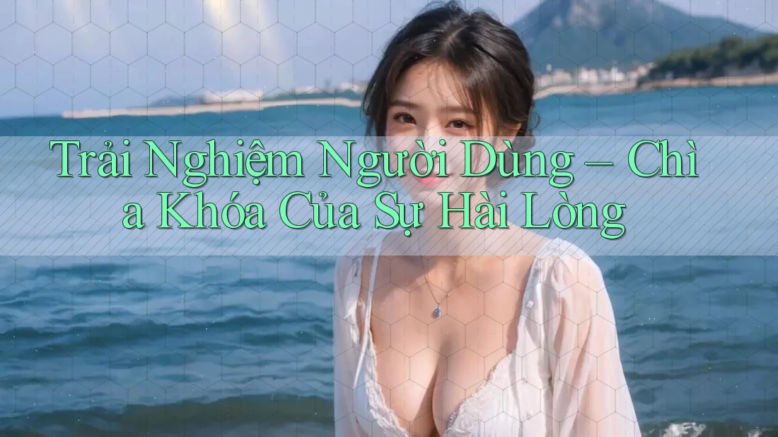 Trải Nghiệm Người Dùng – Chìa Khóa Của Sự Hài Lòng