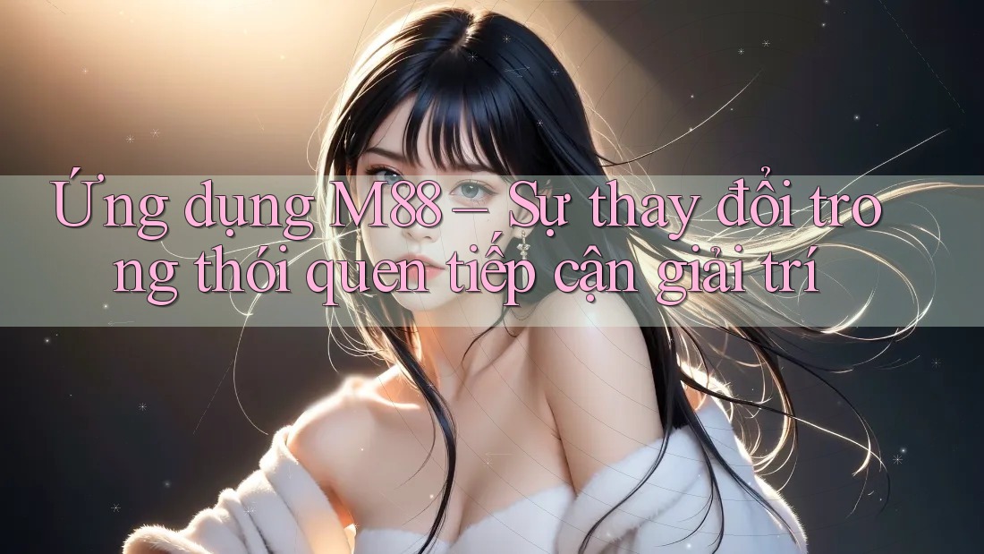 Ứng dụng M88 – Sự thay đổi trong thói quen tiếp cận giải trí