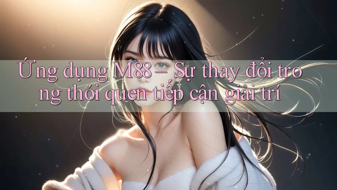 Ứng dụng M88 – Sự thay đổi trong thói quen tiếp cận giải trí