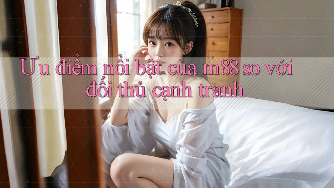 Ưu điểm nổi bật của m88 so với đối thủ cạnh tranh