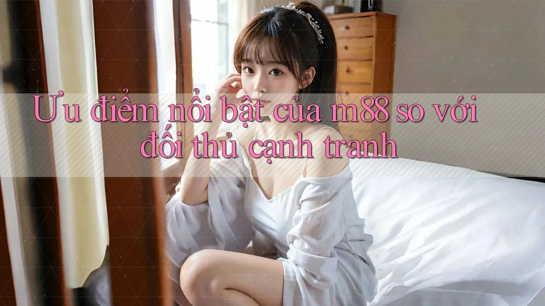 Ưu điểm nổi bật của m88 so với đối thủ cạnh tranh