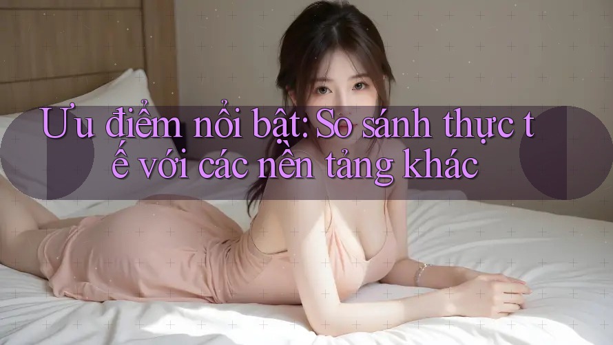 Ưu điểm nổi bật: So sánh thực tế với các nền tảng khác
