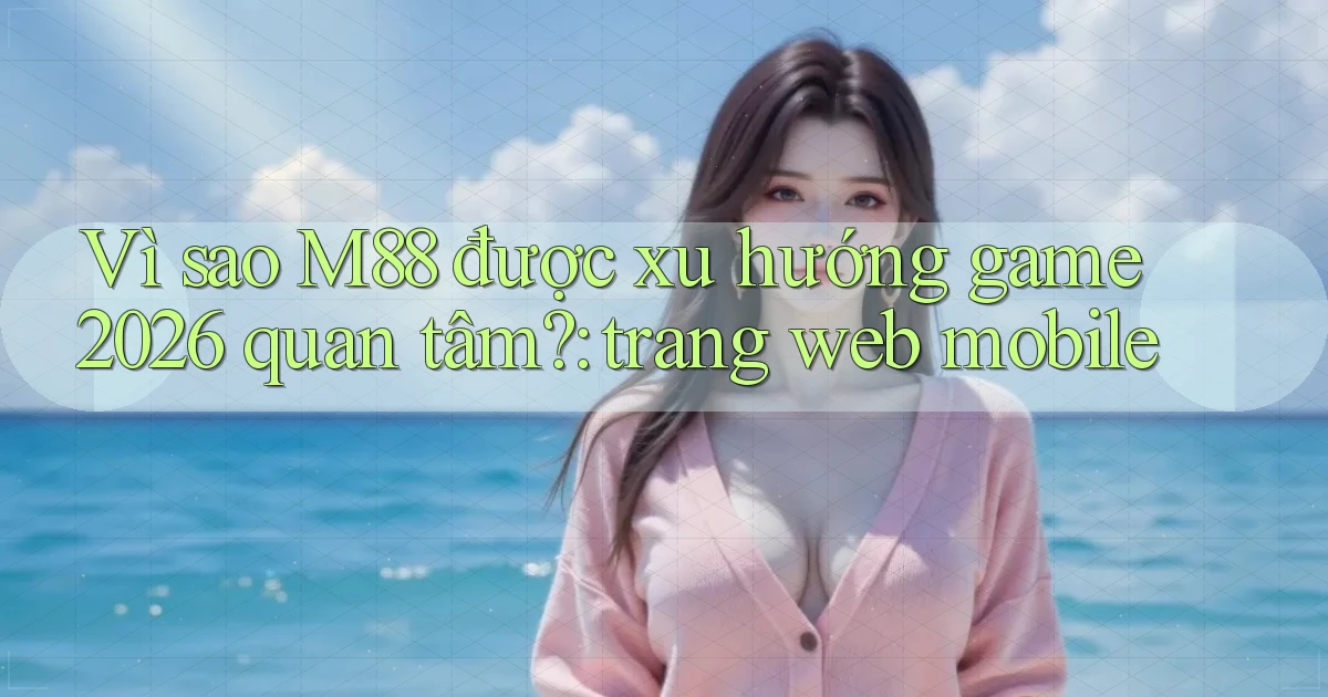 Vì sao M88 được xu hướng game 2026 quan tâm trang web mobile
